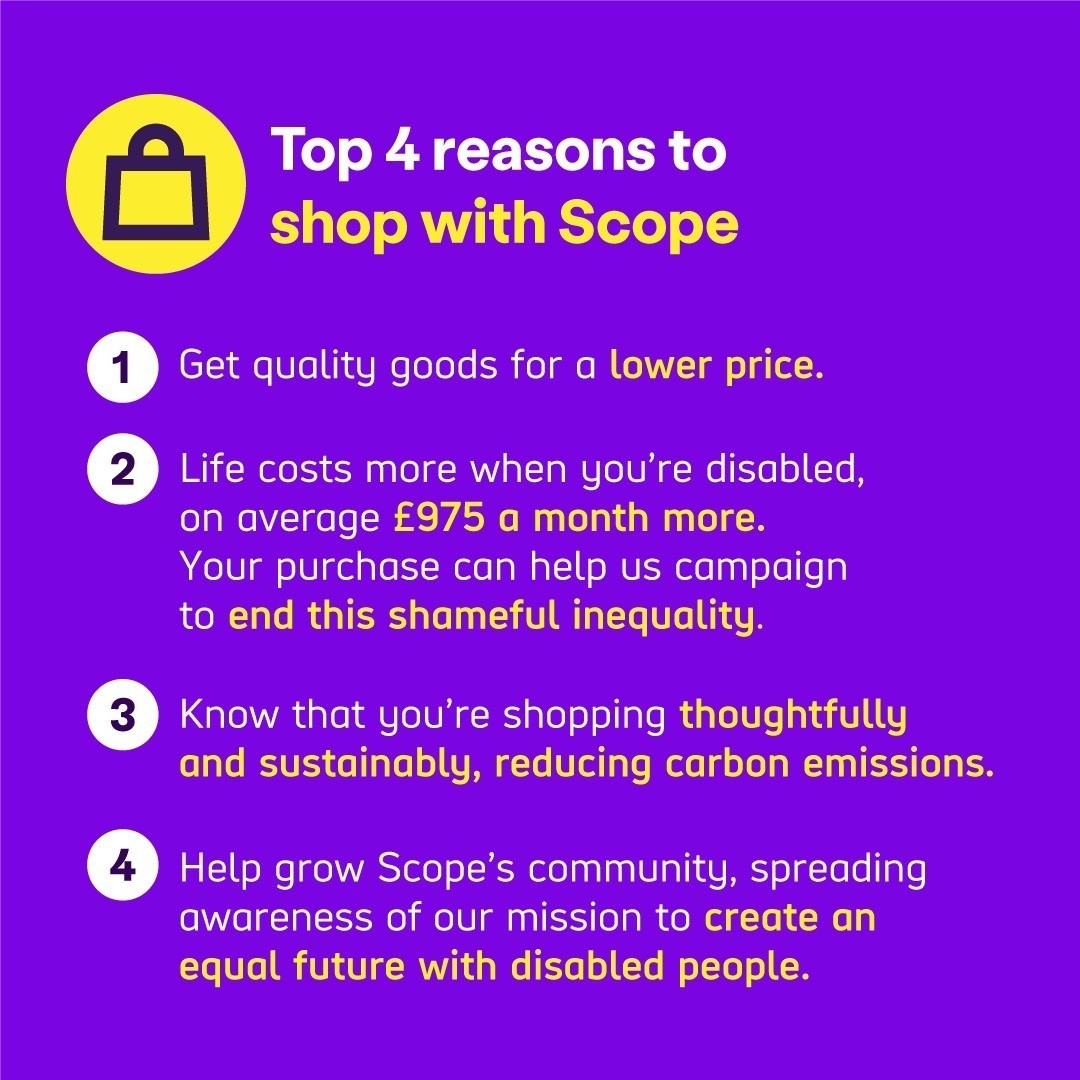 Top 4 reasons to shop with Scope:  
 
1 Get quality goods for a lower price. 
2 Life costs more when you’re disabled, on average £1060 a month more. Your purchase can help us campaign to end this shameful inequality.  
3 Know that you’re shopping thoughtfully and sustainably, reducing carbon emissions.  
4 Help grow Scope’s community, spreading awareness of our mission to create an equal future with disabled people.  
 
