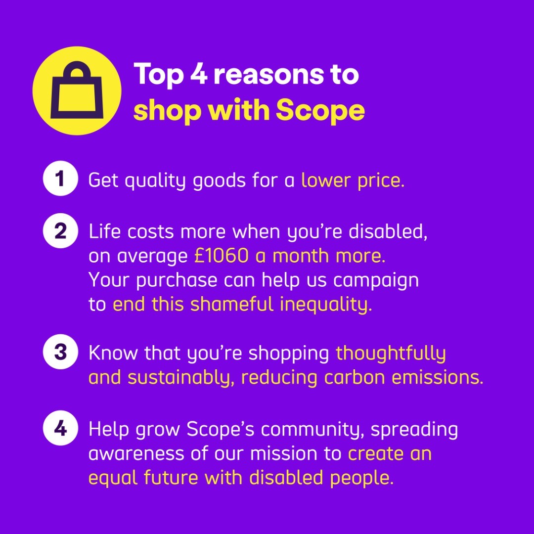 Top 4 reasons to shop with Scope:  
 
1 Get quality goods for a lower price. 
2 Life costs more when you’re disabled, on average £1060 a month more. Your purchase can help us campaign to end this shameful inequality.  
3 Know that you’re shopping thoughtfully and sustainably, reducing carbon emissions.  
4 Help grow Scope’s community, spreading awareness of our mission to create an equal future with disabled people.  