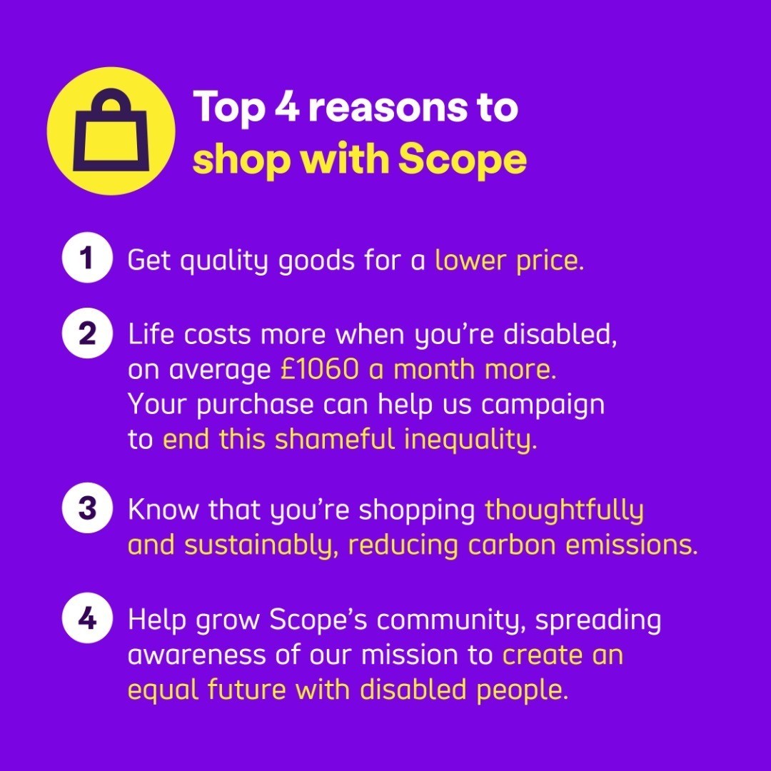Top 4 reasons to shop with Scope:  
 
1 Get quality goods for a lower price. 
2 Life costs more when you’re disabled, on average £1060 a month more. Your purchase can help us campaign to end this shameful inequality.  
3 Know that you’re shopping thoughtfully and sustainably, reducing carbon emissions.  
4 Help grow Scope’s community, spreading awareness of our mission to create an equal future with disabled people.  
 